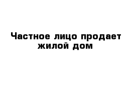 Частное лицо продает жилой дом